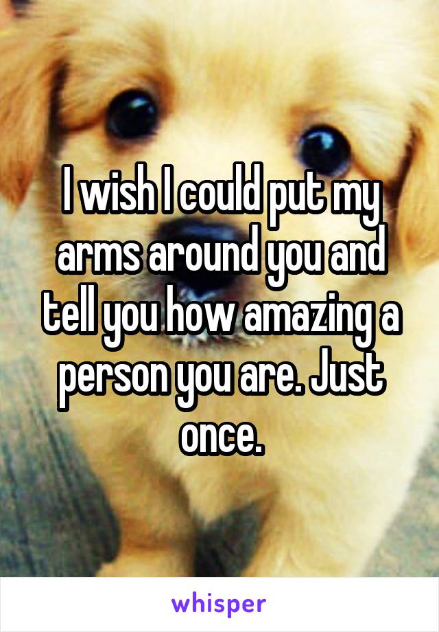 I wish I could put my arms around you and tell you how amazing a person you are. Just once.