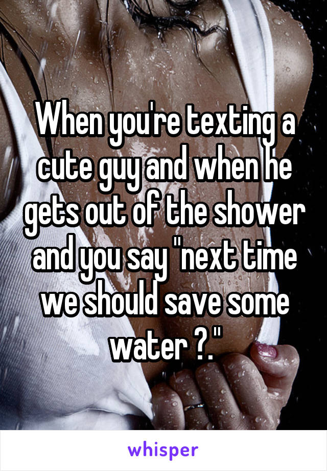 When you're texting a cute guy and when he gets out of the shower and you say "next time we should save some water 😉."