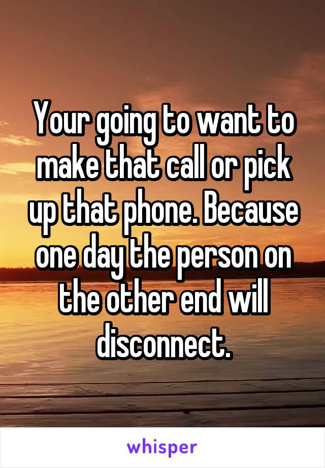 Your going to want to make that call or pick up that phone. Because one day the person on the other end will disconnect.