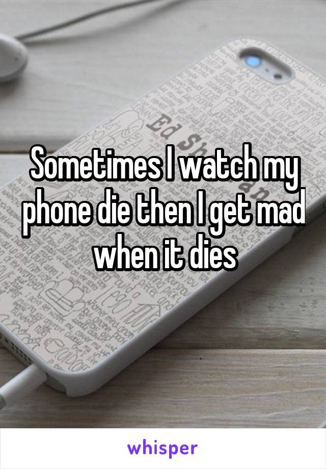 Sometimes I watch my phone die then I get mad when it dies
