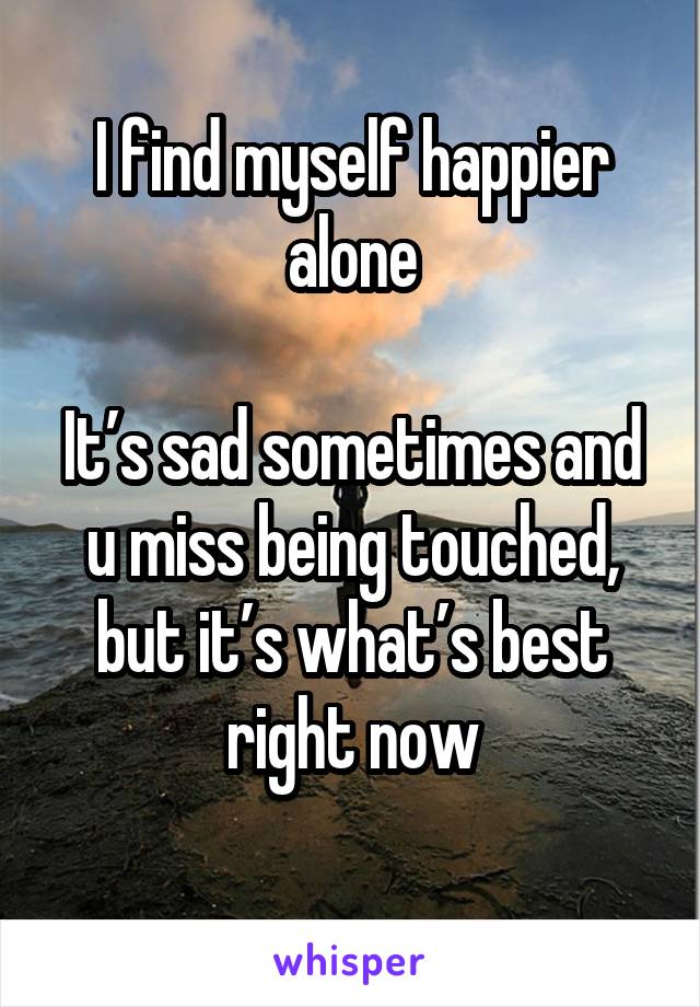 I find myself happier alone

It’s sad sometimes and u miss being touched, but it’s what’s best right now
