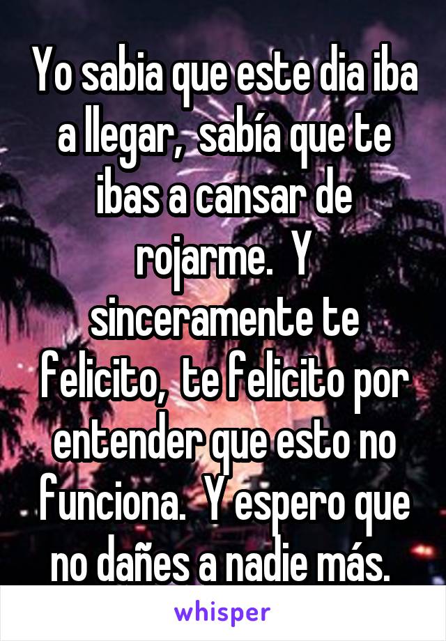 Yo sabia que este dia iba a llegar,  sabía que te ibas a cansar de rojarme.  Y sinceramente te felicito,  te felicito por entender que esto no funciona.  Y espero que no dañes a nadie más. 