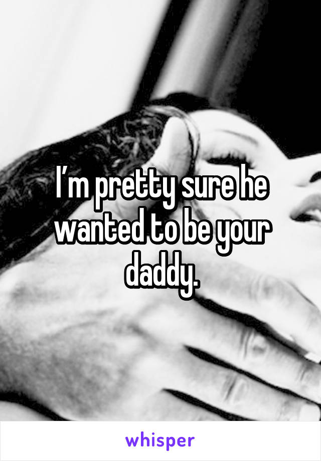 I’m pretty sure he wanted to be your daddy.