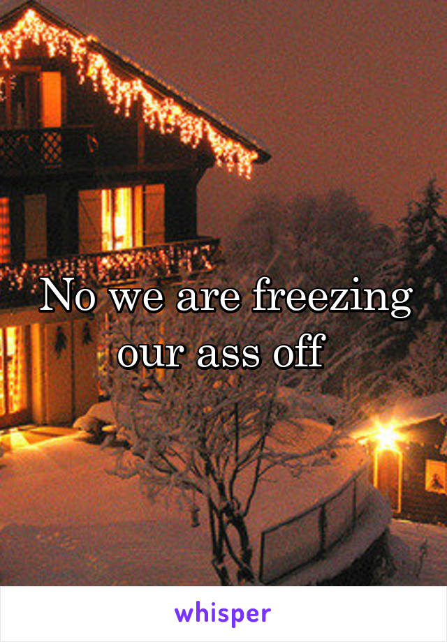 No we are freezing our ass off 