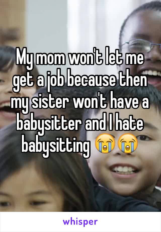 My mom won't let me get a job because then my sister won't have a babysitter and I hate babysitting 😭😭