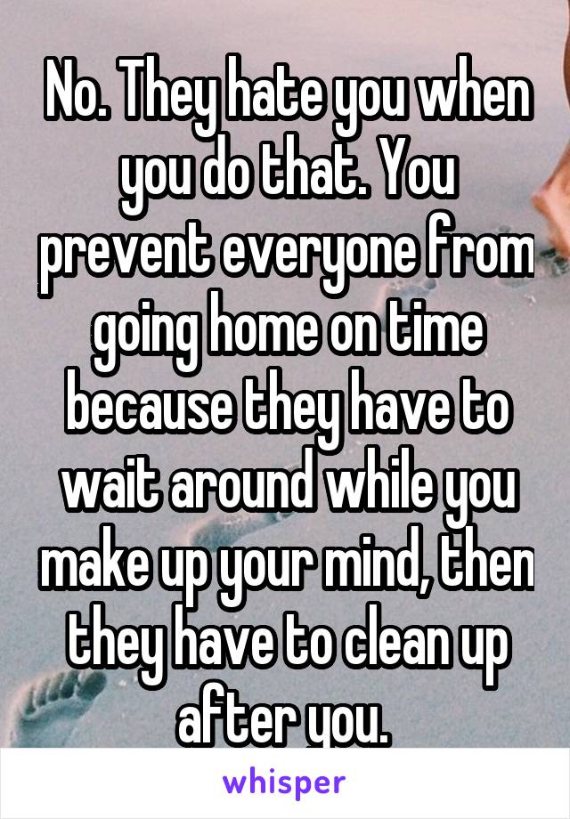 No. They hate you when you do that. You prevent everyone from going home on time because they have to wait around while you make up your mind, then they have to clean up after you. 