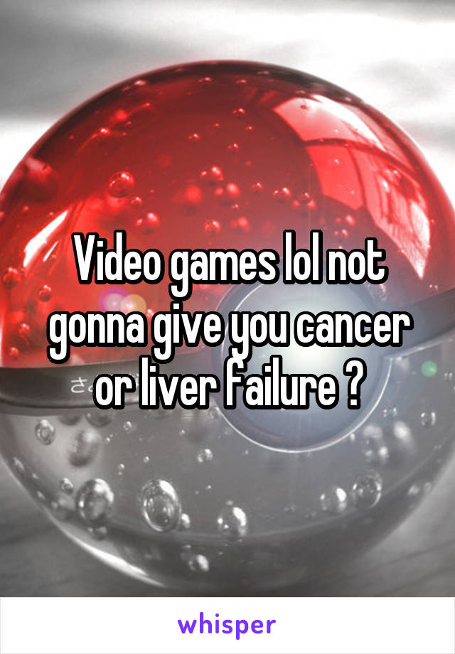 Video games lol not gonna give you cancer or liver failure 😂