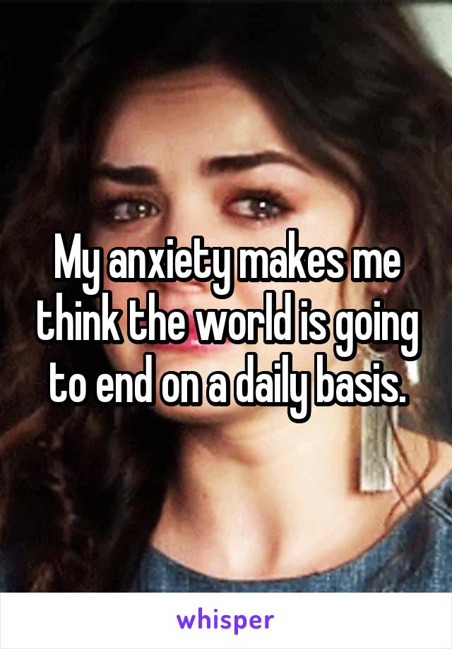 My anxiety makes me think the world is going to end on a daily basis.