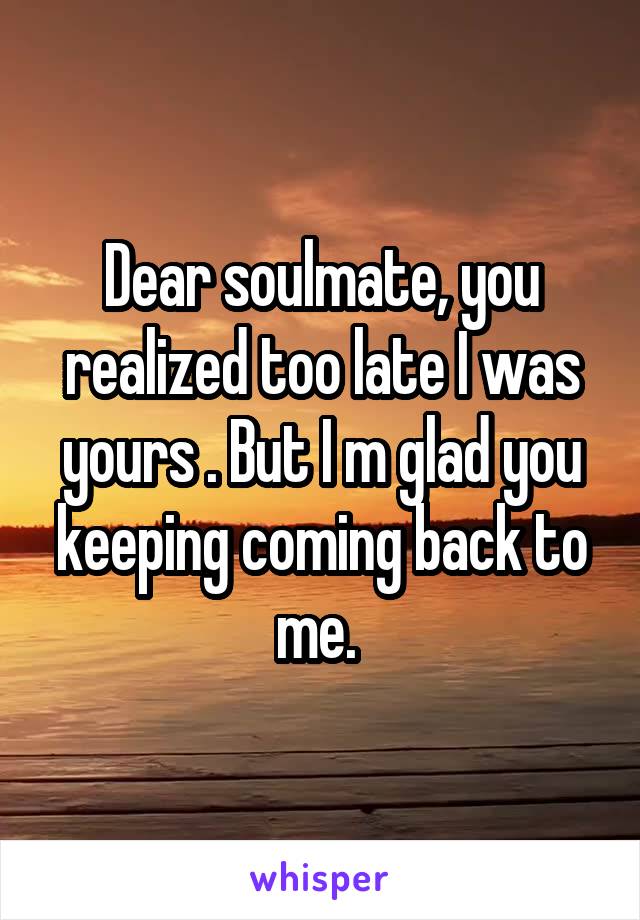 Dear soulmate, you realized too late I was yours . But I m glad you keeping coming back to me. 