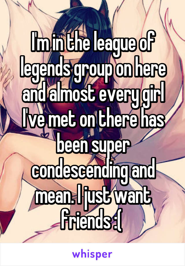 I'm in the league of legends group on here and almost every girl I've met on there has been super condescending and mean. I just want friends :( 