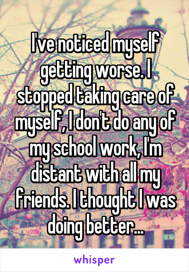 I've noticed myself getting worse. I stopped taking care of myself, I don't do any of my school work, I'm distant with all my friends. I thought I was doing better...