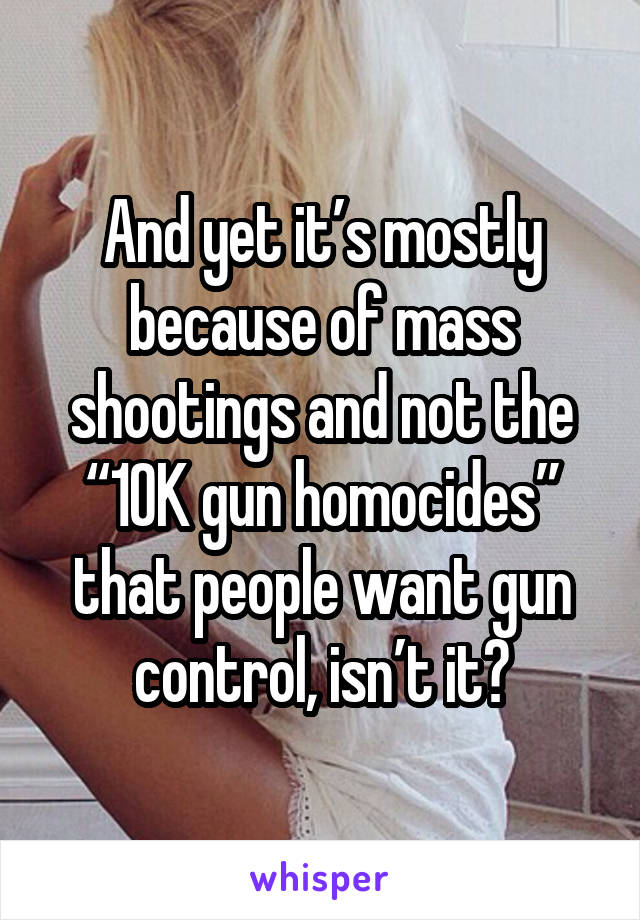 And yet it’s mostly because of mass shootings and not the “10K gun homocides” that people want gun control, isn’t it?