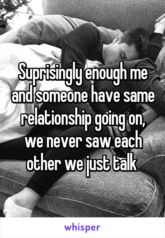 Suprisingly enough me and someone have same relationship going on, we never saw each other we just talk 