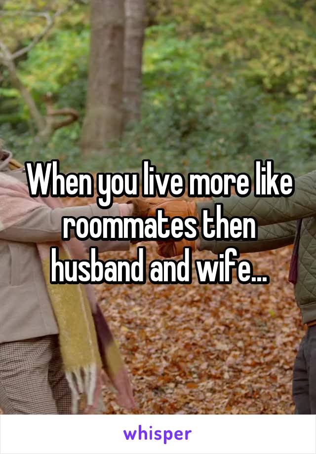 When you live more like roommates then husband and wife...