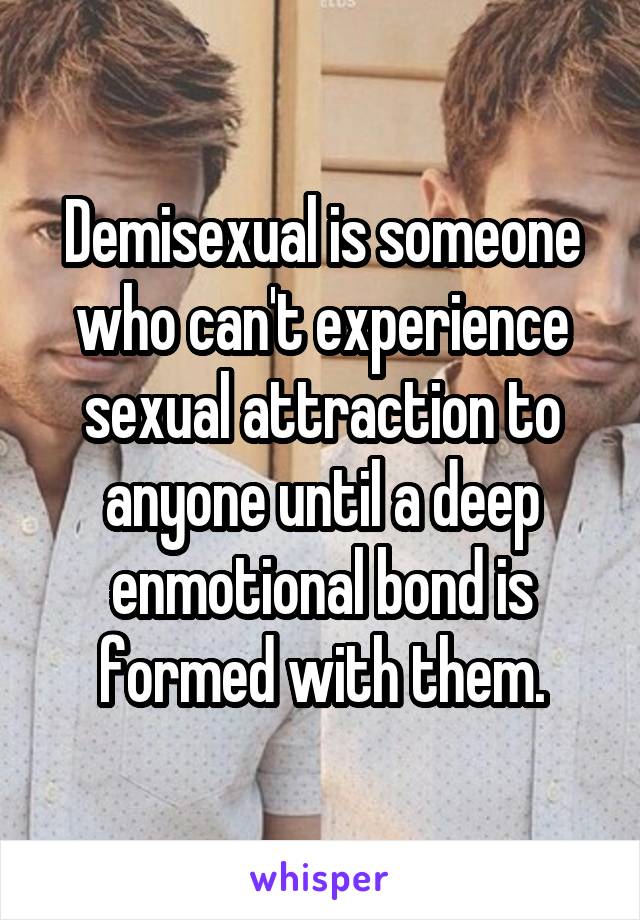 Demisexual is someone who can't experience sexual attraction to anyone until a deep enmotional bond is formed with them.