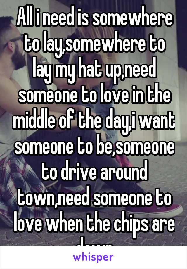 All i need is somewhere to lay,somewhere to lay my hat up,need someone to love in the middle of the day,i want someone to be,someone to drive around town,need someone to love when the chips are down