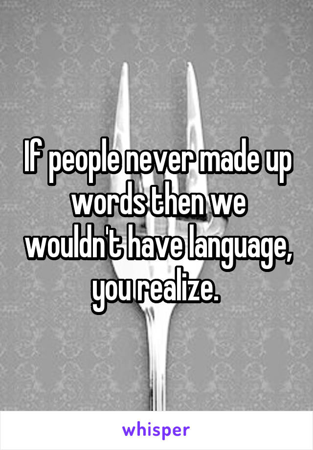 If people never made up words then we wouldn't have language, you realize. 