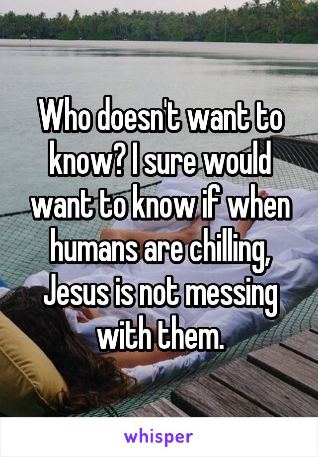 Who doesn't want to know? I sure would want to know if when humans are chilling, Jesus is not messing with them.