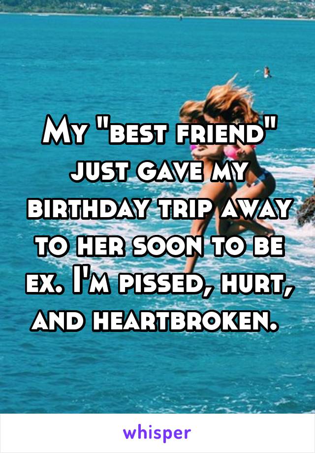 My "best friend" just gave my birthday trip away to her soon to be ex. I'm pissed, hurt,  and heartbroken.  