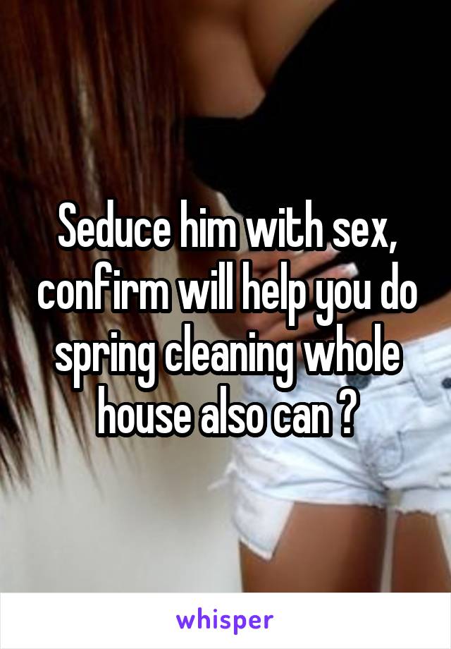 Seduce him with sex, confirm will help you do spring cleaning whole house also can 😉