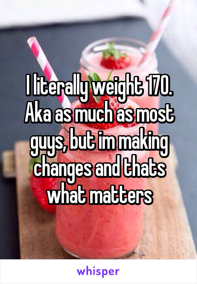 I literally weight 170. Aka as much as most guys, but im making changes and thats what matters