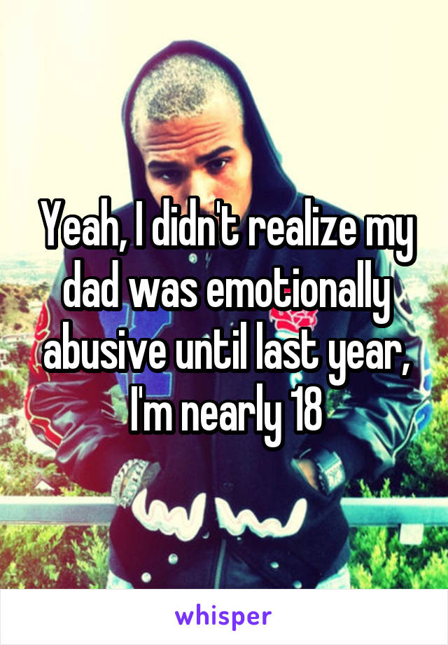 Yeah, I didn't realize my dad was emotionally abusive until last year, I'm nearly 18