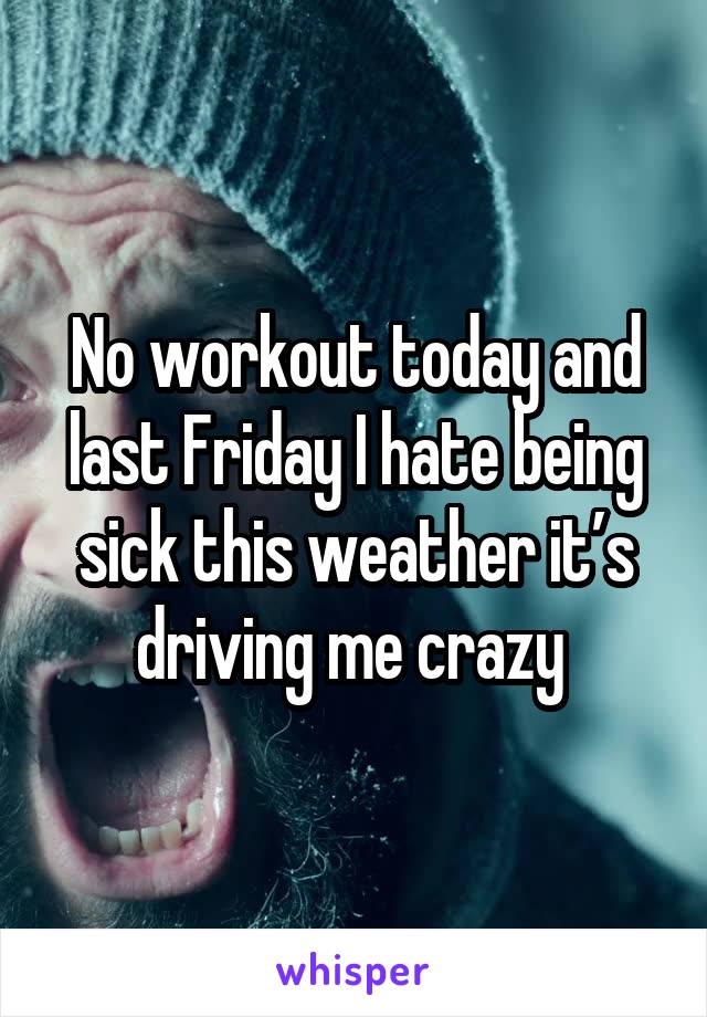 No workout today and last Friday I hate being sick this weather it’s driving me crazy 