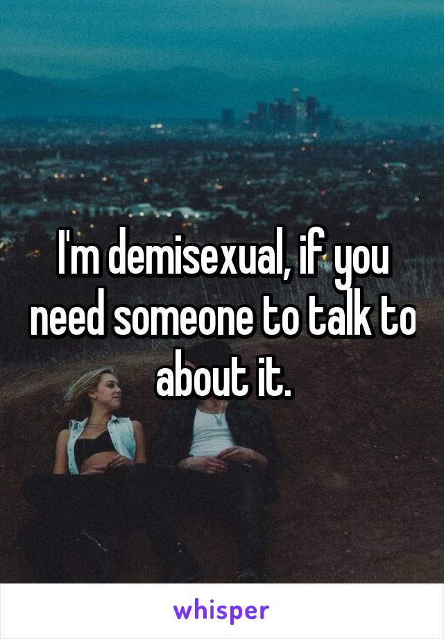 I'm demisexual, if you need someone to talk to about it.