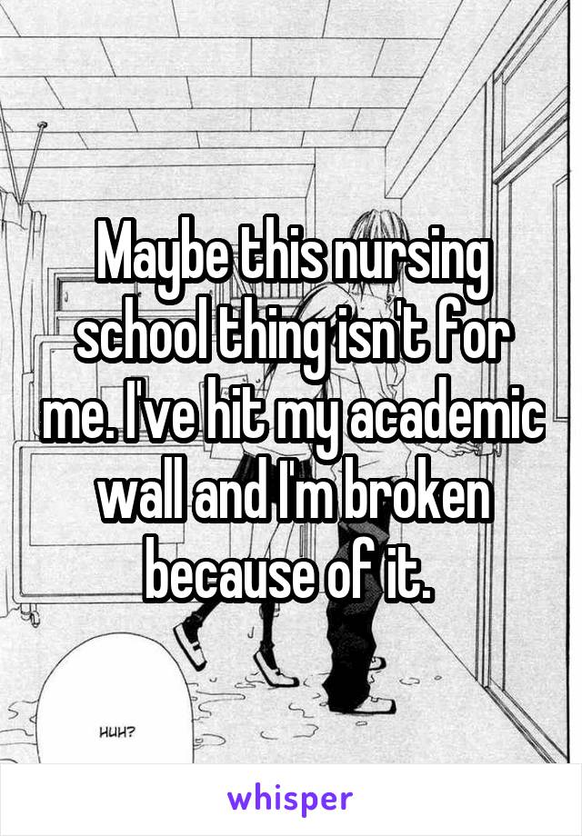 Maybe this nursing school thing isn't for me. I've hit my academic wall and I'm broken because of it. 