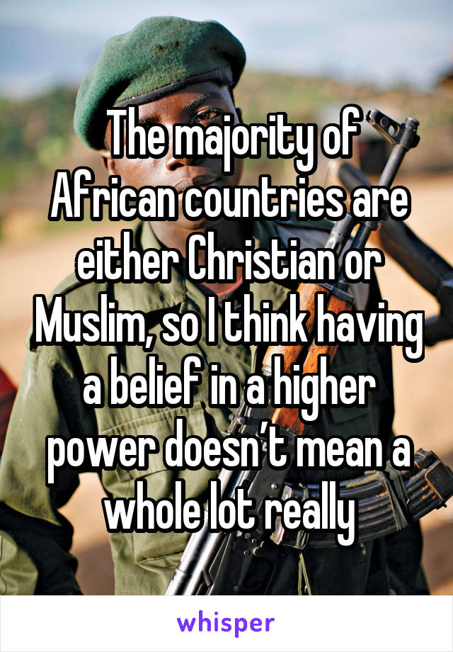  The majority of African countries are either Christian or Muslim, so I think having a belief in a higher power doesn’t mean a whole lot really
