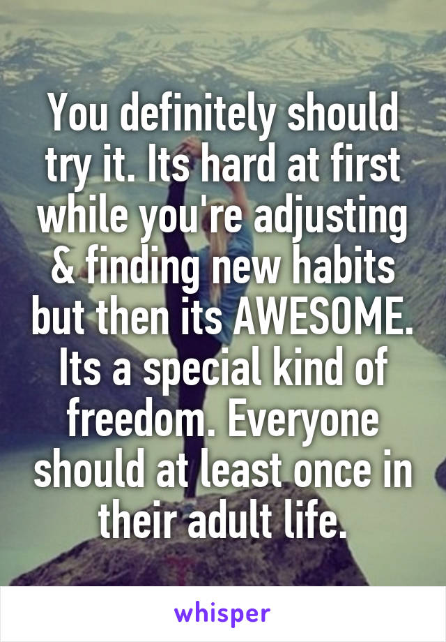 You definitely should try it. Its hard at first while you're adjusting & finding new habits but then its AWESOME. Its a special kind of freedom. Everyone should at least once in their adult life.