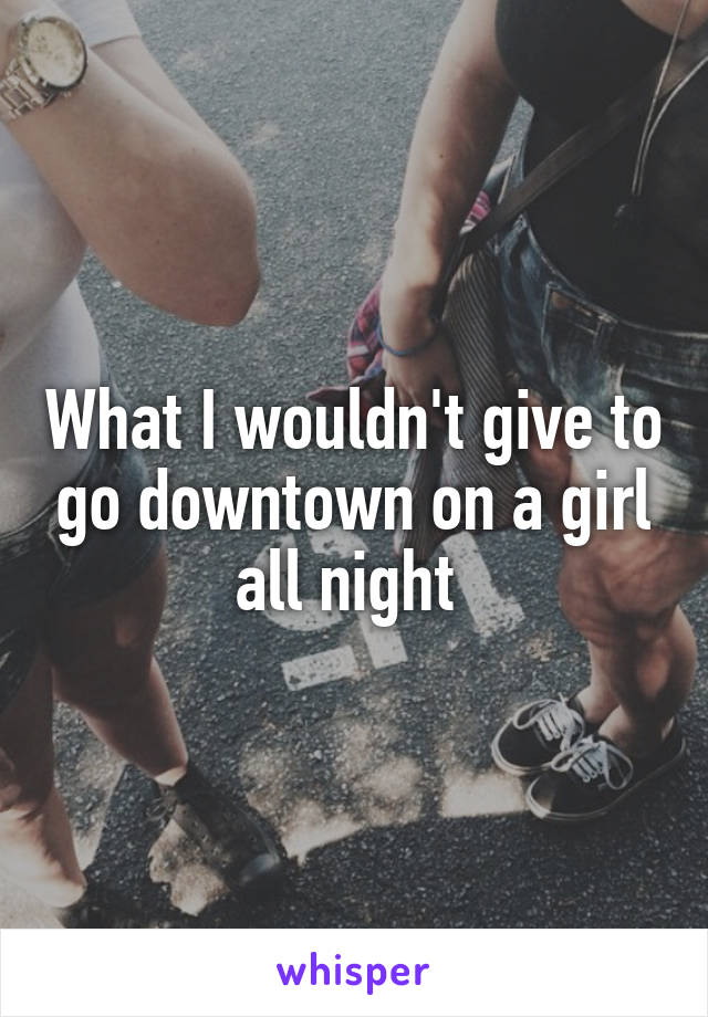 What I wouldn't give to go downtown on a girl all night 