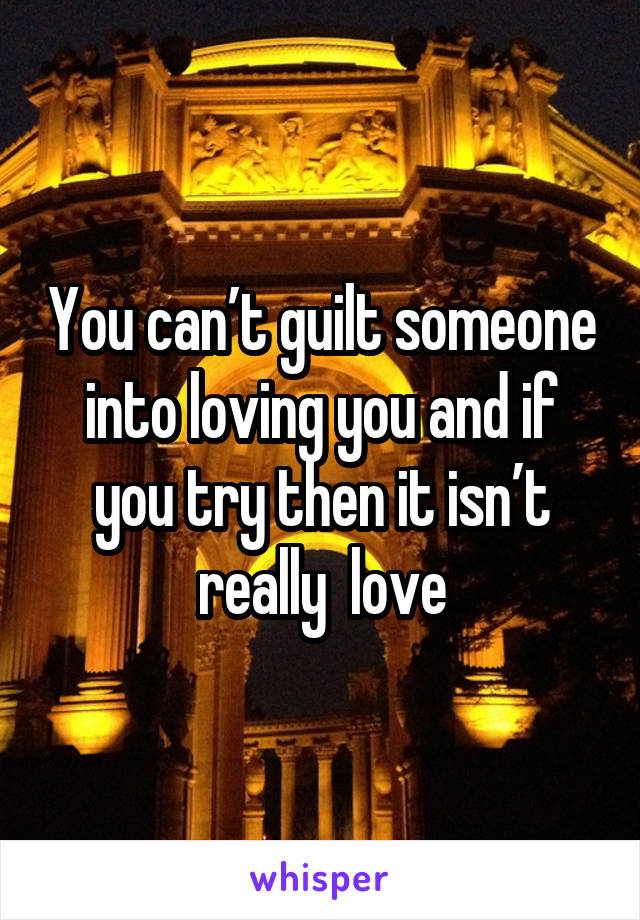 You can’t guilt someone into loving you and if you try then it isn’t really  love