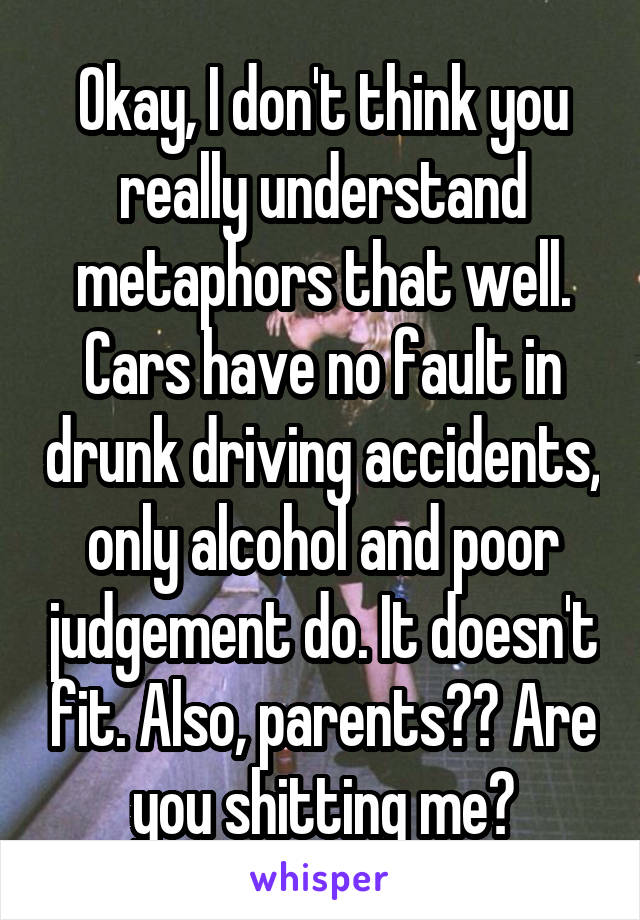 Okay, I don't think you really understand metaphors that well. Cars have no fault in drunk driving accidents, only alcohol and poor judgement do. It doesn't fit. Also, parents?? Are you shitting me?