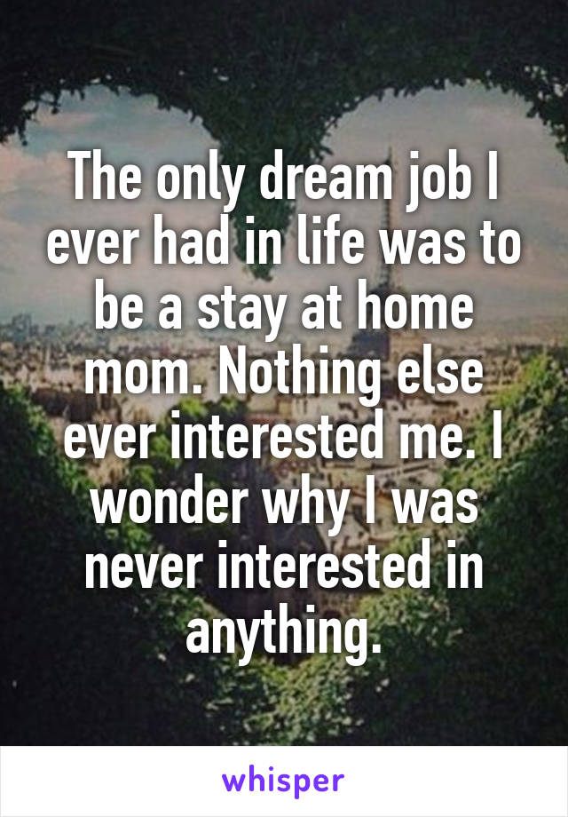 The only dream job I ever had in life was to be a stay at home mom. Nothing else ever interested me. I wonder why I was never interested in anything.