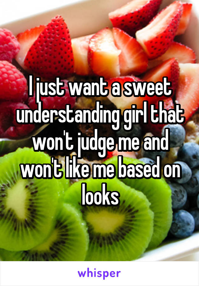 I just want a sweet understanding girl that won't judge me and won't like me based on looks