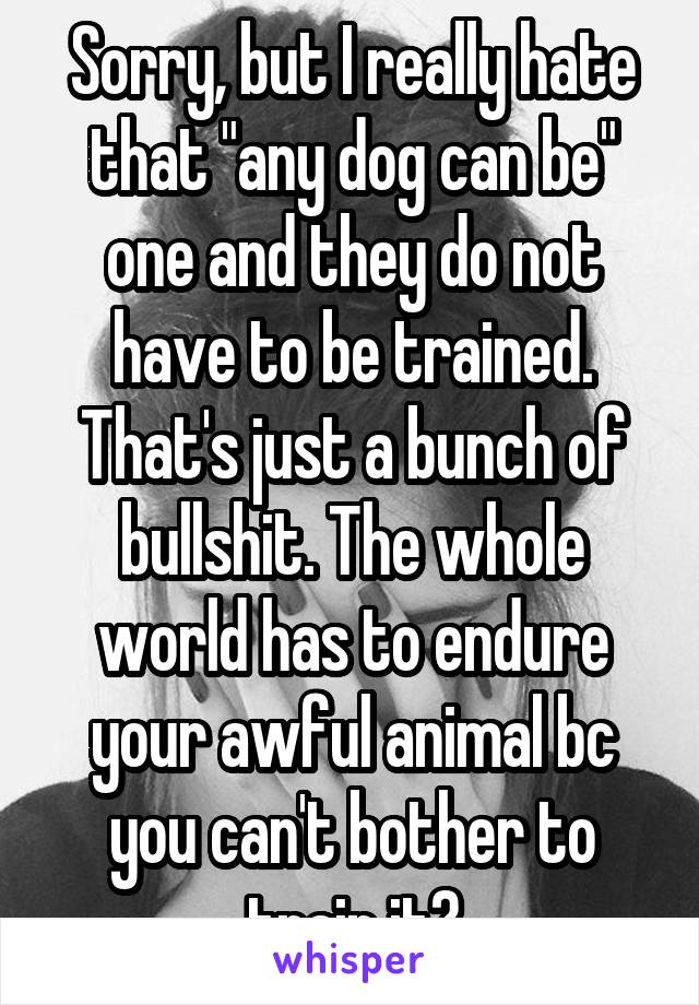 Sorry, but I really hate that "any dog can be" one and they do not have to be trained. That's just a bunch of bullshit. The whole world has to endure your awful animal bc you can't bother to train it?