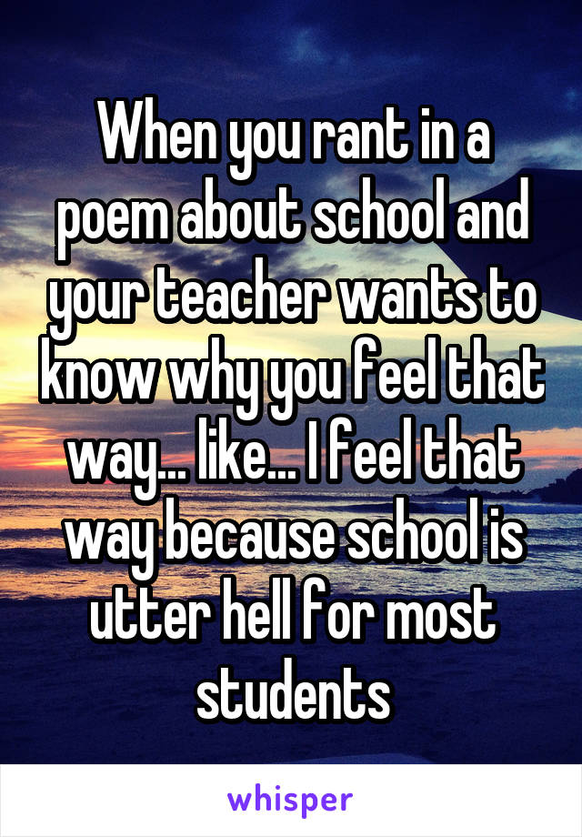 When you rant in a poem about school and your teacher wants to know why you feel that way... like... I feel that way because school is utter hell for most students