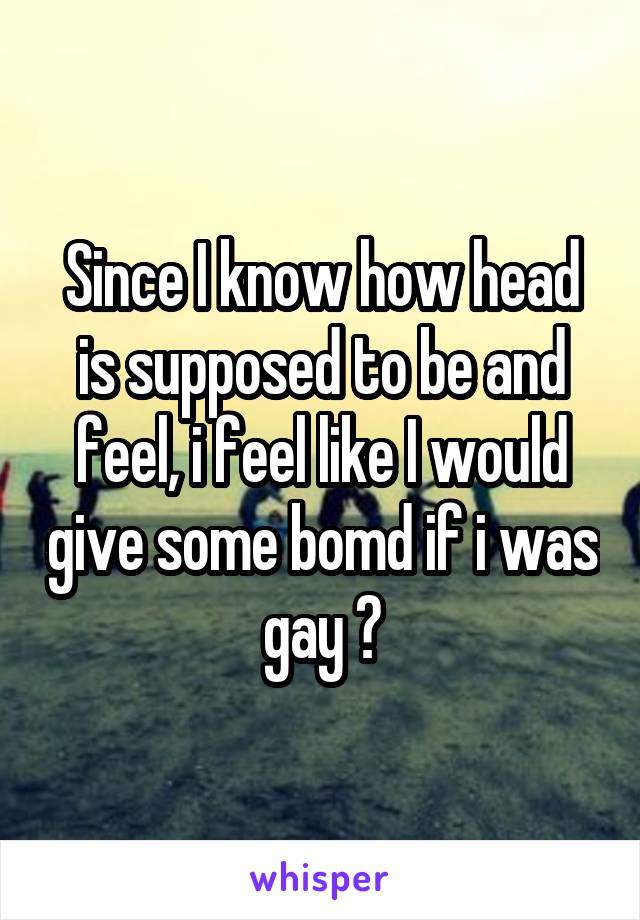 Since I know how head is supposed to be and feel, i feel like I would give some bomd if i was gay 🤣