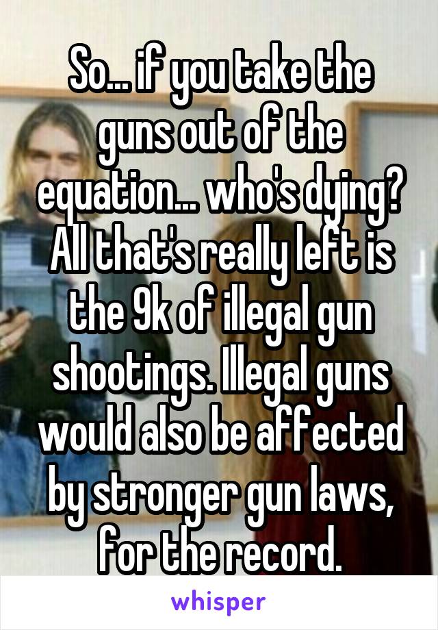 So... if you take the guns out of the equation... who's dying? All that's really left is the 9k of illegal gun shootings. Illegal guns would also be affected by stronger gun laws, for the record.