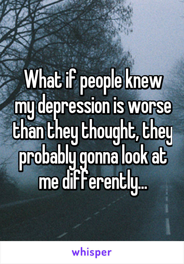 What if people knew my depression is worse than they thought, they probably gonna look at me differently...