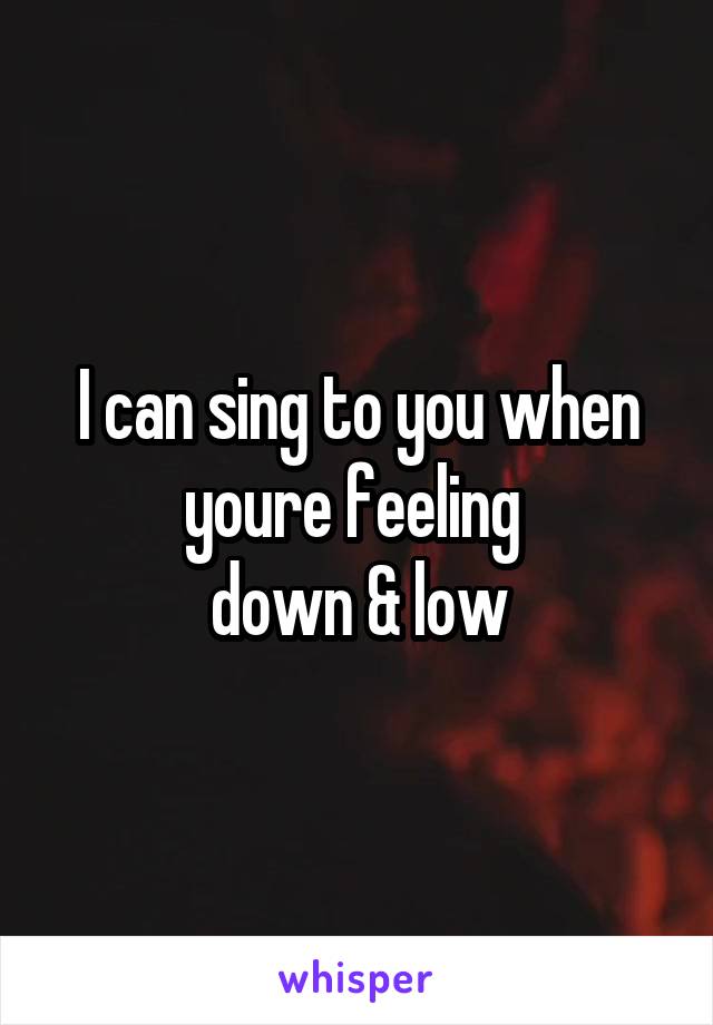 I can sing to you when youre feeling 
down & low