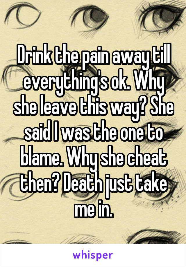 Drink the pain away till everything's ok. Why she leave this way? She said I was the one to blame. Why she cheat then? Death just take me in.