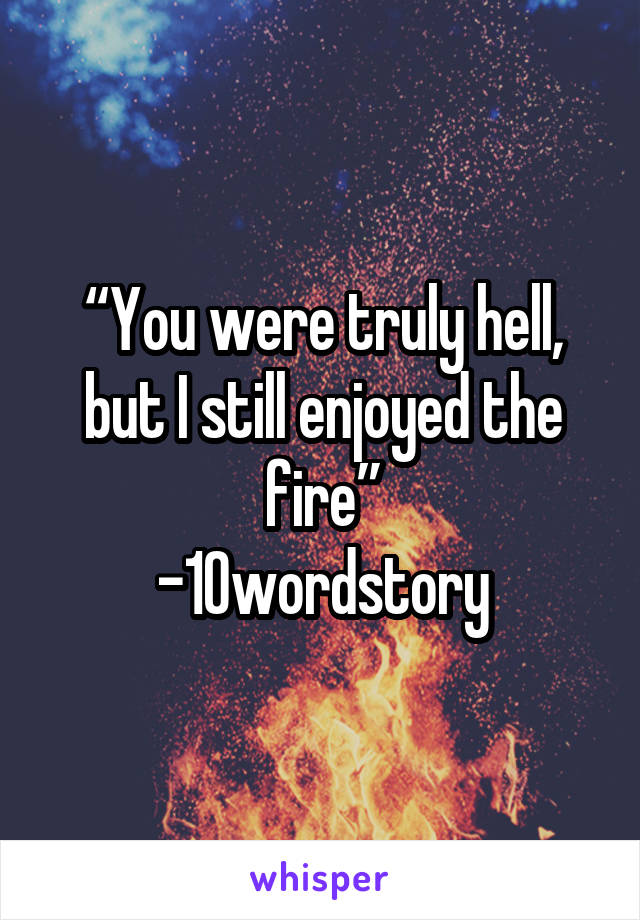 “You were truly hell, but I still enjoyed the fire”
-10wordstory