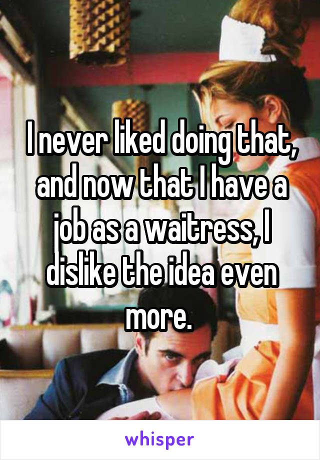 I never liked doing that, and now that I have a job as a waitress, I dislike the idea even more. 