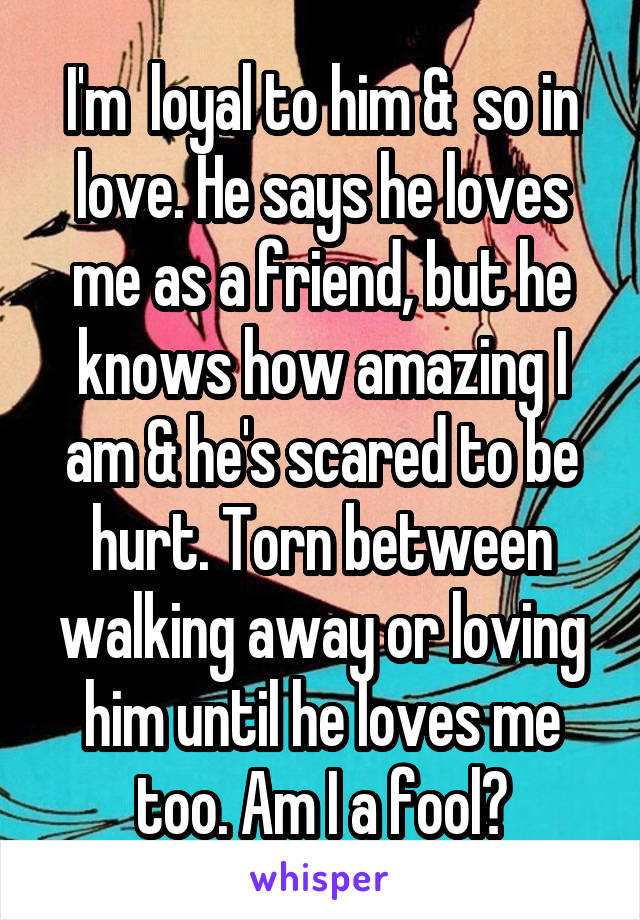 I'm  loyal to him &  so in love. He says he loves me as a friend, but he knows how amazing I am & he's scared to be hurt. Torn between walking away or loving him until he loves me too. Am I a fool?