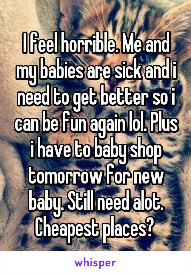 I feel horrible. Me and my babies are sick and i need to get better so i can be fun again lol. Plus i have to baby shop tomorrow for new baby. Still need alot. Cheapest places? 