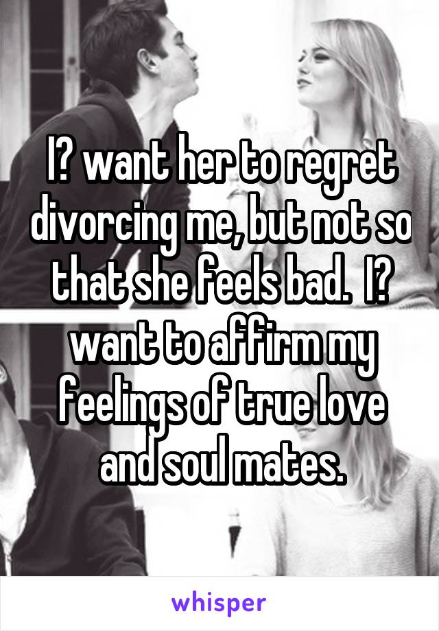 I️ want her to regret divorcing me, but not so that she feels bad.  I️ want to affirm my feelings of true love and soul mates.