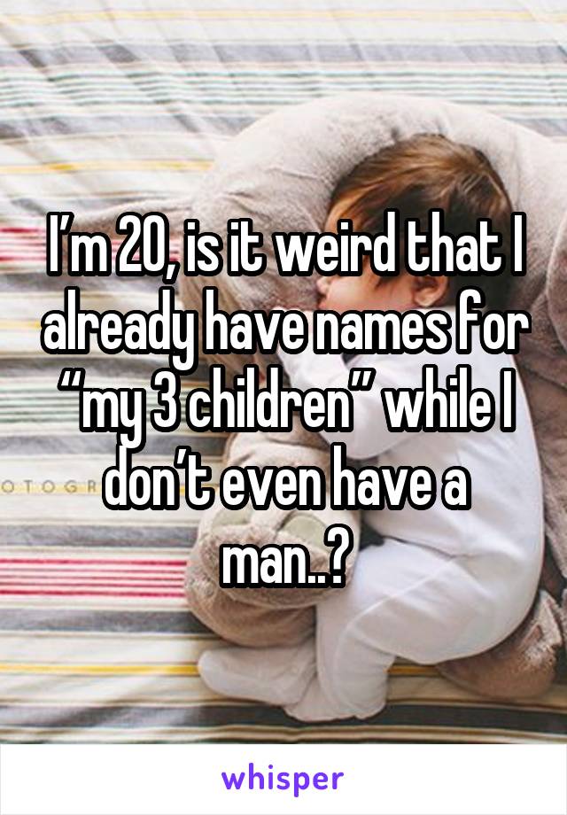 I’m 20, is it weird that I already have names for “my 3 children” while I don’t even have a man..?