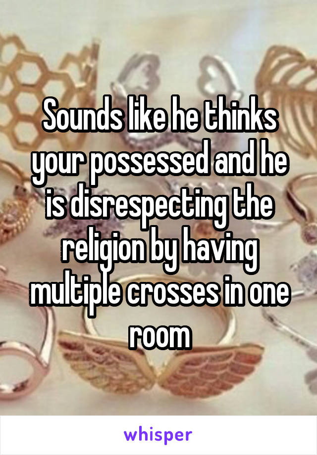 Sounds like he thinks your possessed and he is disrespecting the religion by having multiple crosses in one room